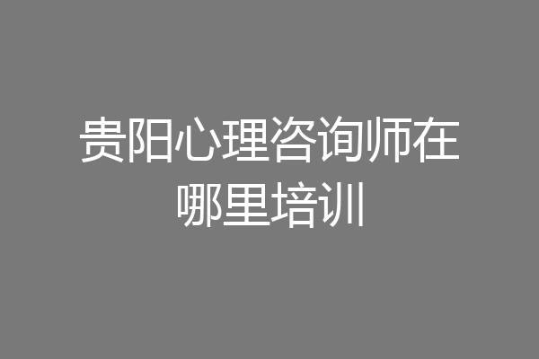 贵阳心理咨询师在哪里培训