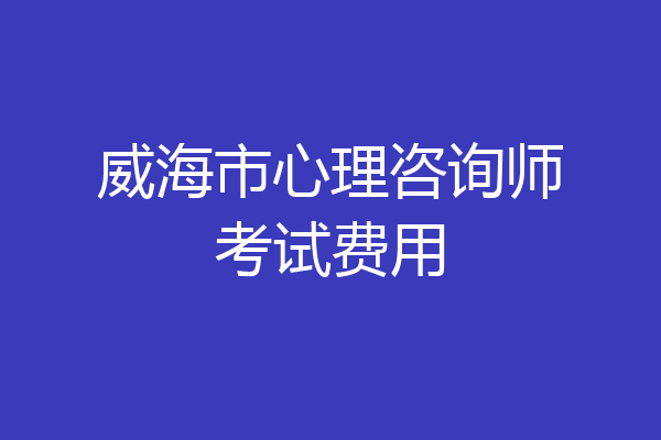 威海市心理咨询师考试费用