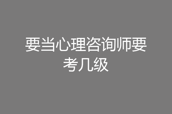要当心理咨询师要考几级