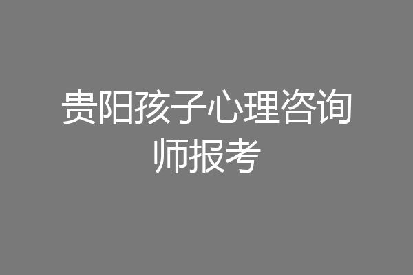 贵阳孩子心理咨询师报考
