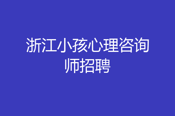 浙江小孩心理咨询师招聘