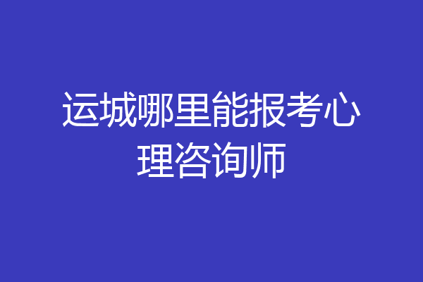 运城哪里能报考心理咨询师