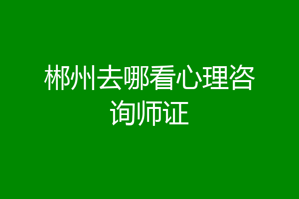 郴州去哪看心理咨询师证