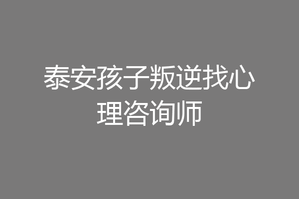 泰安孩子叛逆找心理咨询师