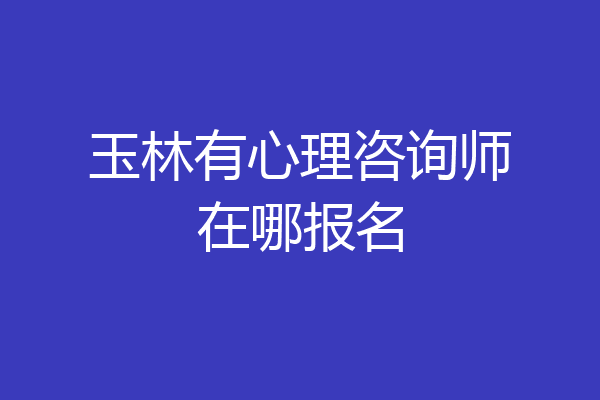 玉林有心理咨询师在哪报名