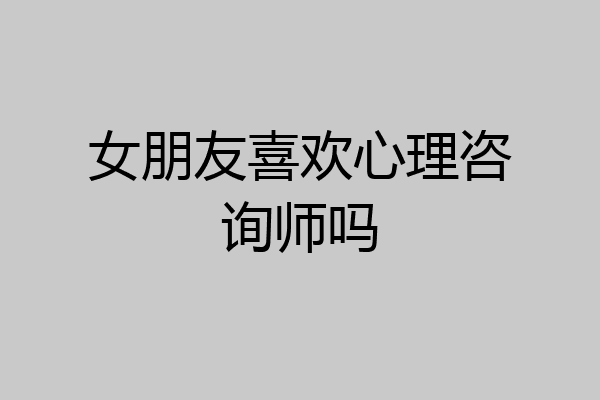 女朋友喜欢心理咨询师吗
