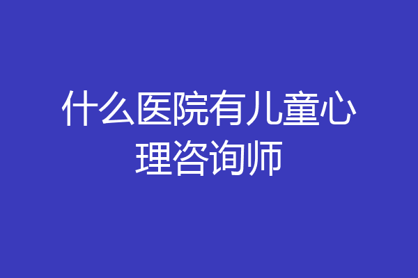 什么医院有儿童心理咨询师