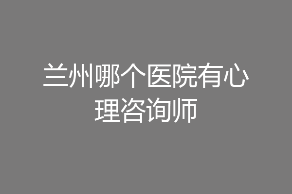 兰州哪个医院有心理咨询师