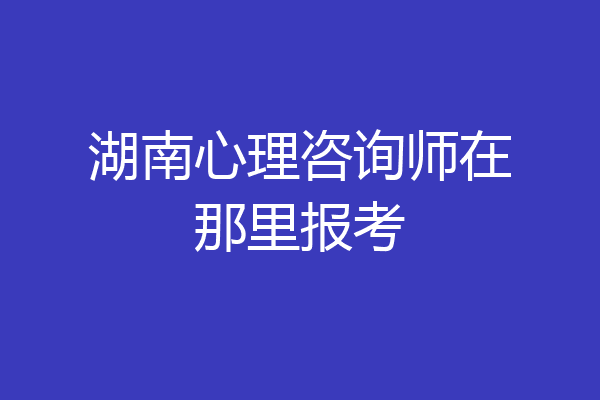湖南心理咨询师在那里报考