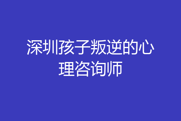 深圳孩子叛逆的心理咨询师
