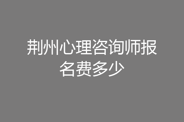荆州心理咨询师报名费多少