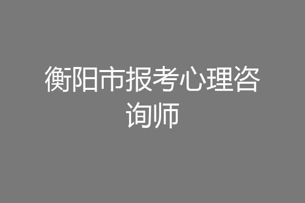 衡阳市报考心理咨询师