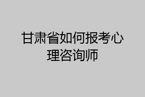 甘肃省如何报考心理咨询师