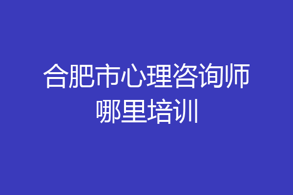 合肥市心理咨询师哪里培训