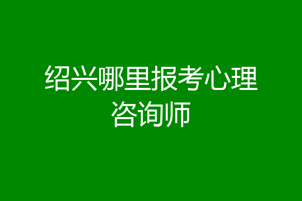 绍兴哪里报考心理咨询师