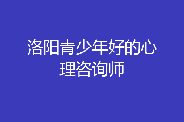 洛阳青少年好的心理咨询师
