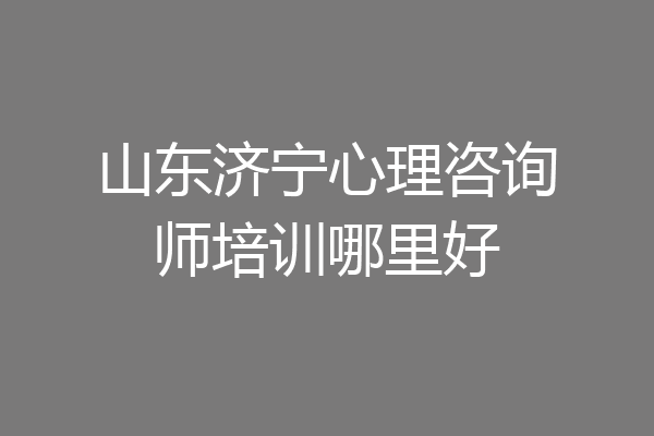 山东济宁心理咨询师培训哪里好