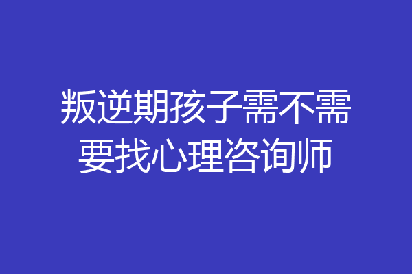 叛逆期孩子需不需要找心理咨询师