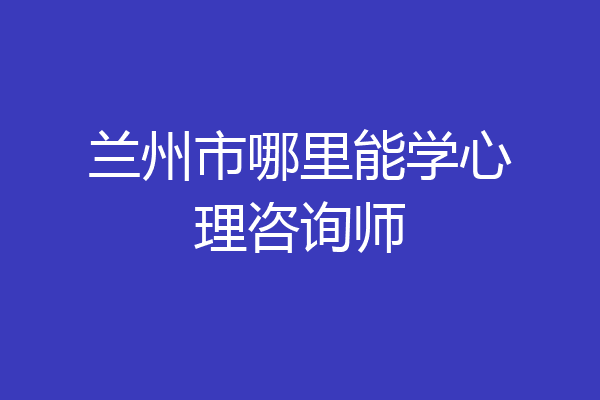 兰州市哪里能学心理咨询师