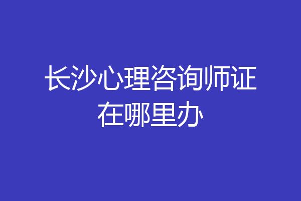 长沙心理咨询师证在哪里办