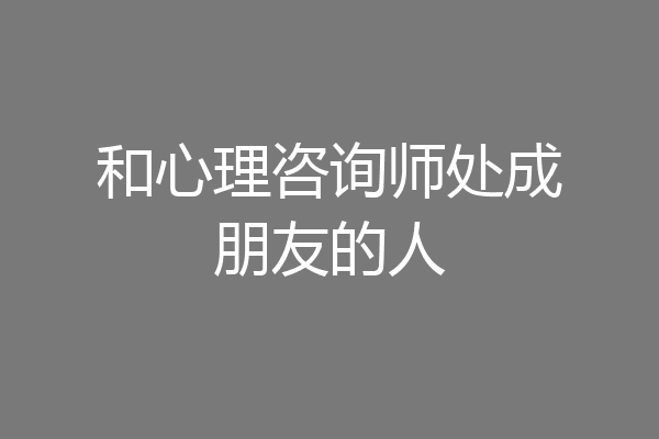 和心理咨询师处成朋友的人