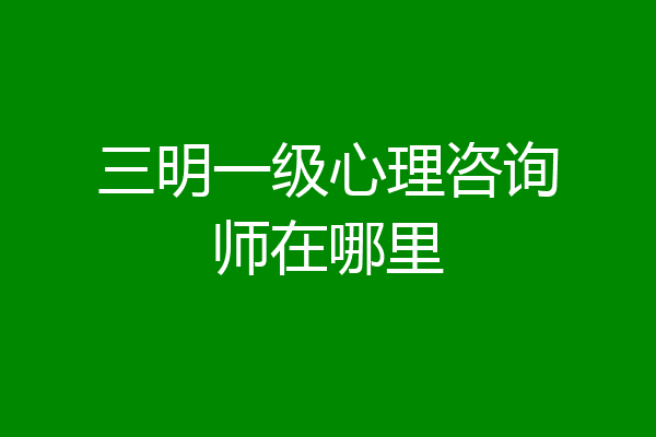 三明一级心理咨询师在哪里