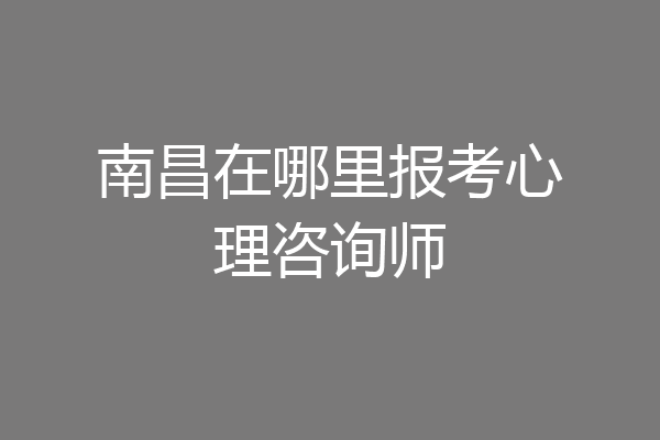 南昌在哪里报考心理咨询师