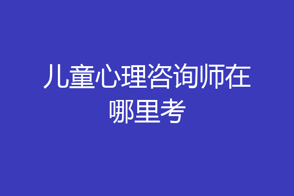 儿童心理咨询师在哪里考