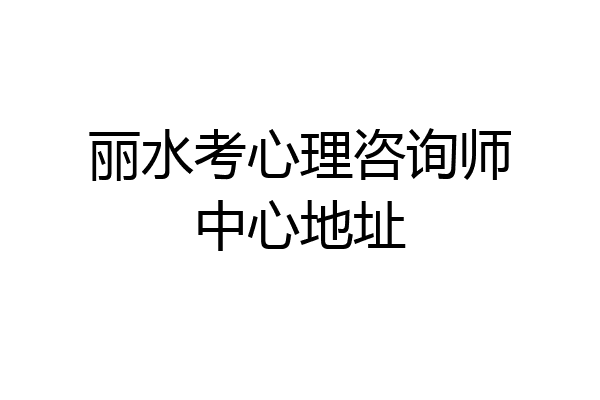 丽水考心理咨询师中心地址