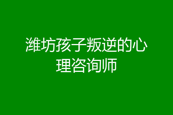 潍坊孩子叛逆的心理咨询师