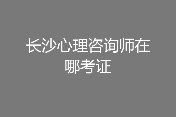 长沙心理咨询师在哪考证