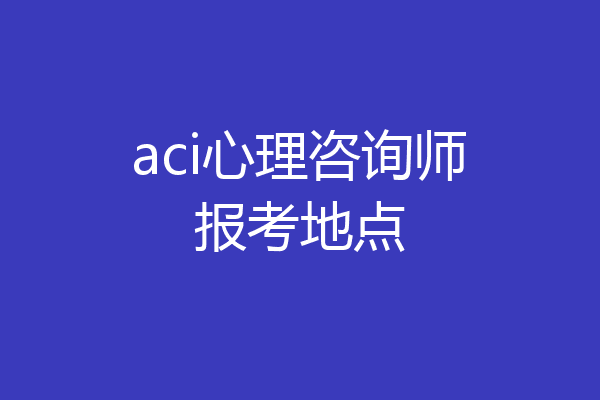 aci心理咨询师报考地点