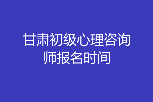 甘肃初级心理咨询师报名时间