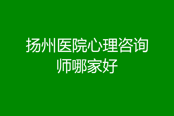 扬州医院心理咨询师哪家好