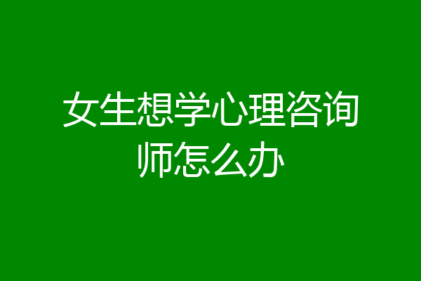 女生想学心理咨询师怎么办