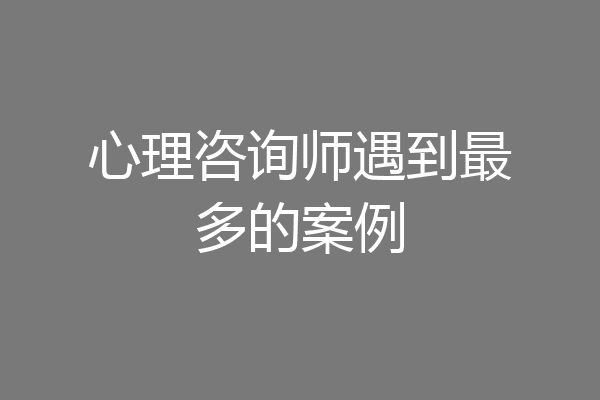 心理咨询师遇到最多的案例
