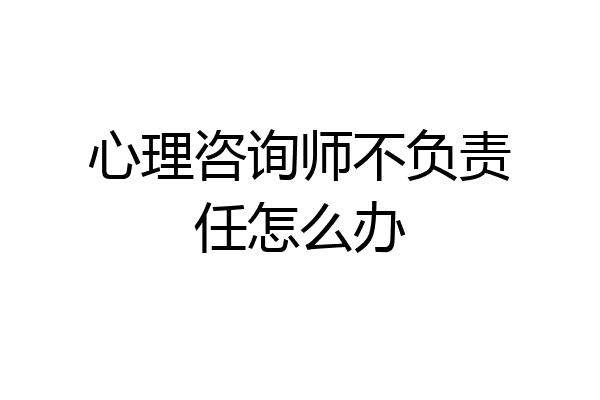 心理咨询师不负责任怎么办