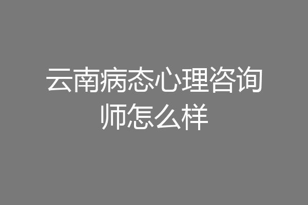 云南病态心理咨询师怎么样