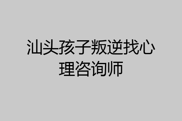 汕头孩子叛逆找心理咨询师