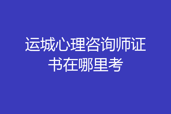 运城心理咨询师证书在哪里考