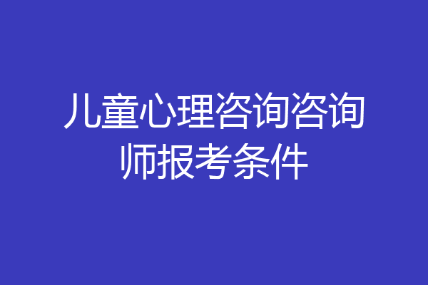 儿童心理咨询咨询师报考条件