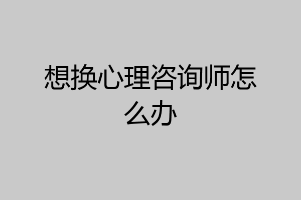 想换心理咨询师怎么办