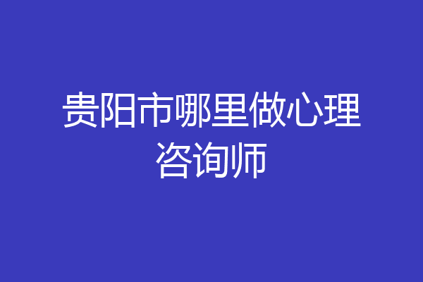 贵阳市哪里做心理咨询师