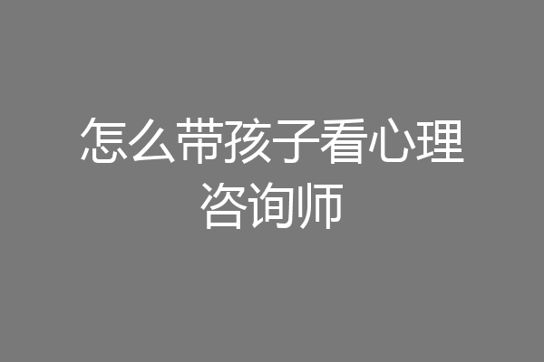 怎么带孩子看心理咨询师
