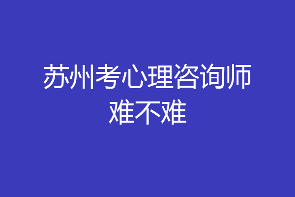 苏州考心理咨询师难不难