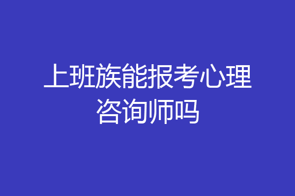 上班族能报考心理咨询师吗