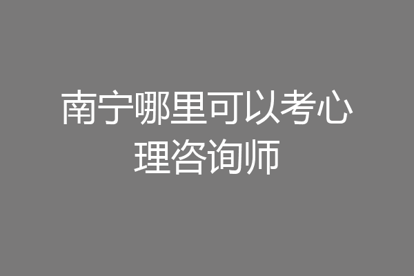 南宁哪里可以考心理咨询师