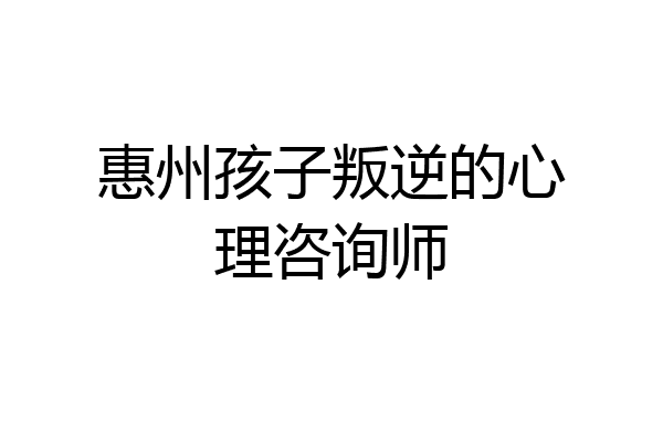 惠州孩子叛逆的心理咨询师