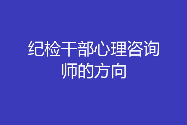 纪检干部心理咨询师的方向