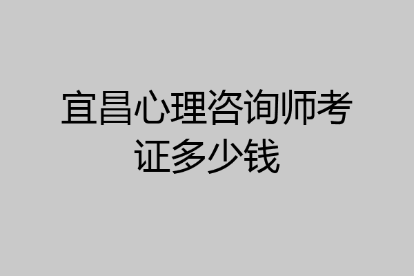 宜昌心理咨询师考证多少钱